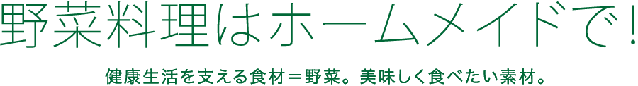 野菜料理はホームメイドで！ 健康生活を支える食材＝野菜。 美味しく食べたい素材。